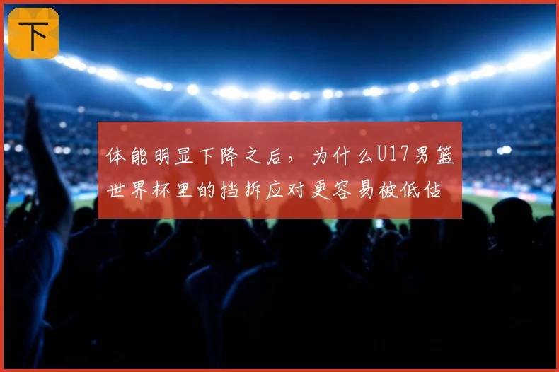 体能明显下降之后,为什么U17男篮世界杯里的挡拆应对更容易被低估