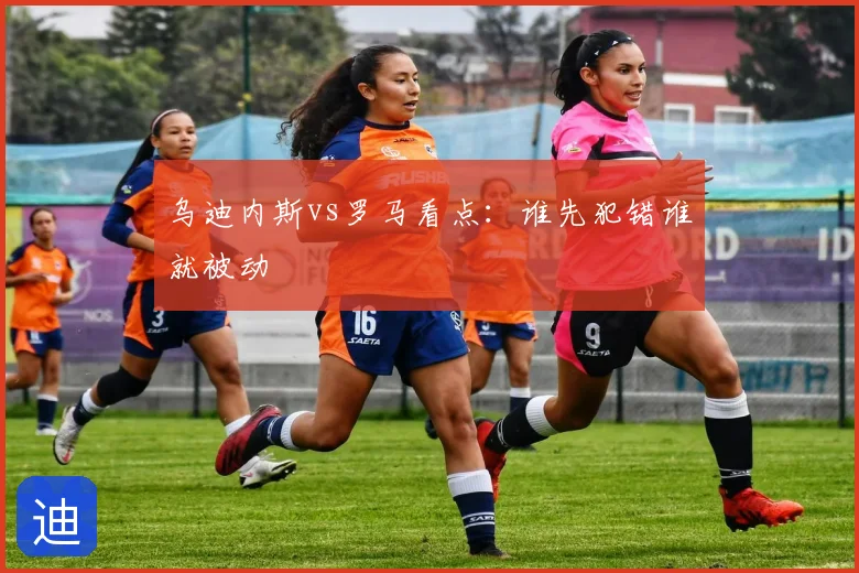 乌迪内斯vs罗马看点:谁先犯错谁就被动